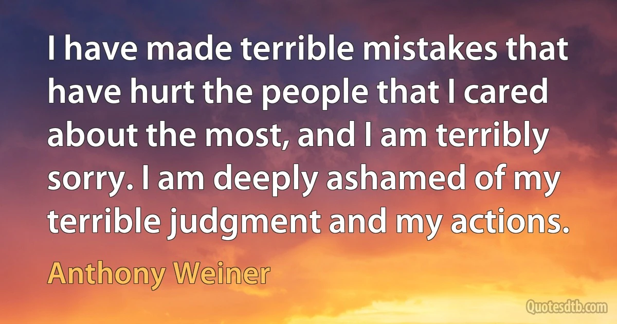 I have made terrible mistakes that have hurt the people that I cared about the most, and I am terribly sorry. I am deeply ashamed of my terrible judgment and my actions. (Anthony Weiner)