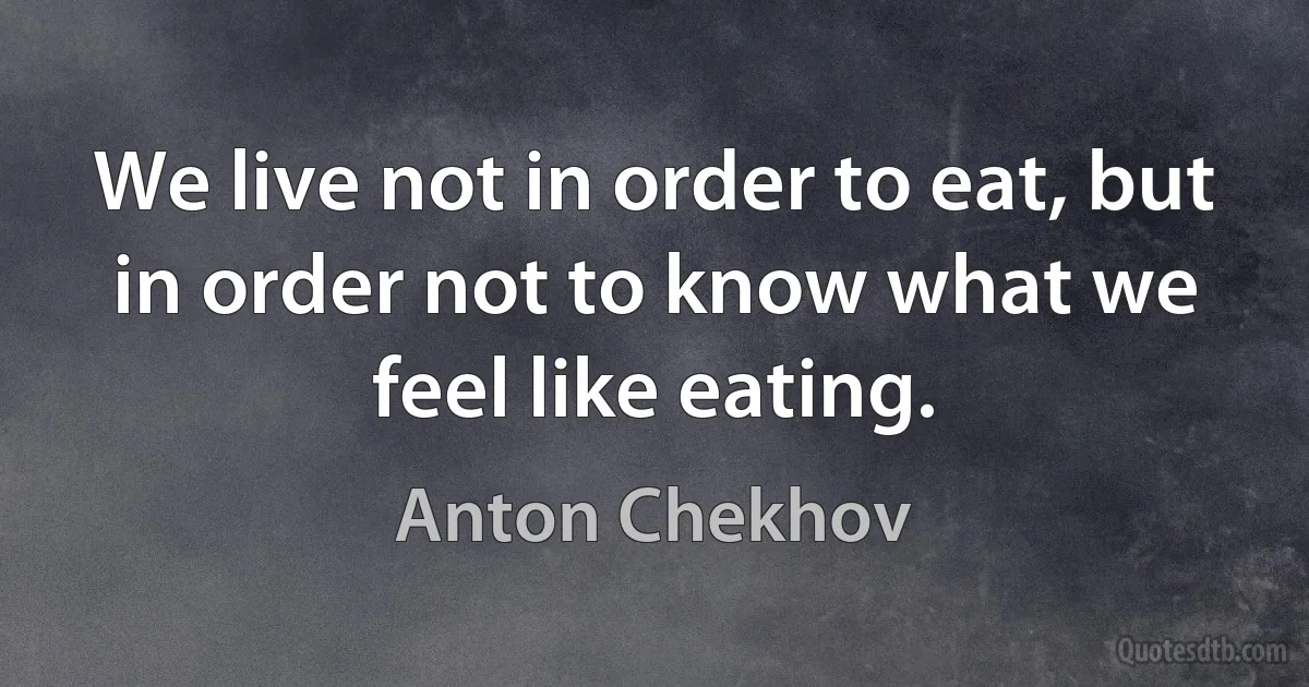 We live not in order to eat, but in order not to know what we feel like eating. (Anton Chekhov)