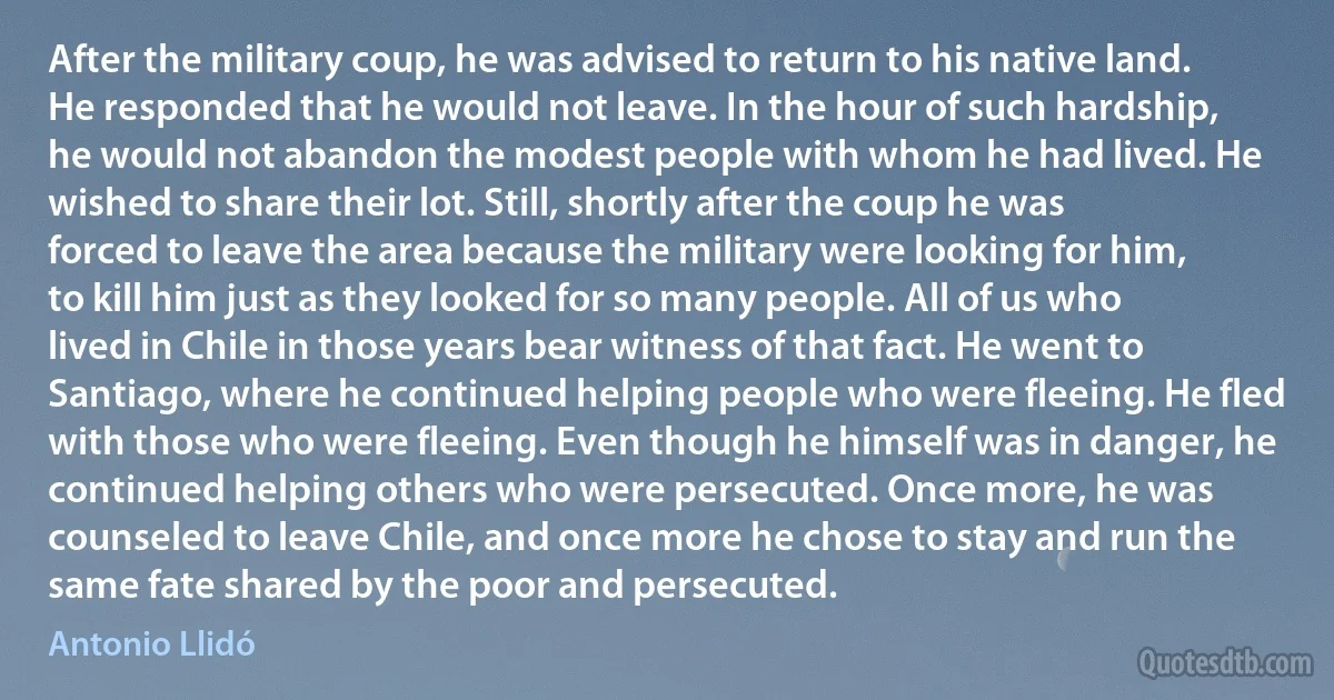 After the military coup, he was advised to return to his native land. He responded that he would not leave. In the hour of such hardship, he would not abandon the modest people with whom he had lived. He wished to share their lot. Still, shortly after the coup he was forced to leave the area because the military were looking for him, to kill him just as they looked for so many people. All of us who lived in Chile in those years bear witness of that fact. He went to Santiago, where he continued helping people who were fleeing. He fled with those who were fleeing. Even though he himself was in danger, he continued helping others who were persecuted. Once more, he was counseled to leave Chile, and once more he chose to stay and run the same fate shared by the poor and persecuted. (Antonio Llidó)