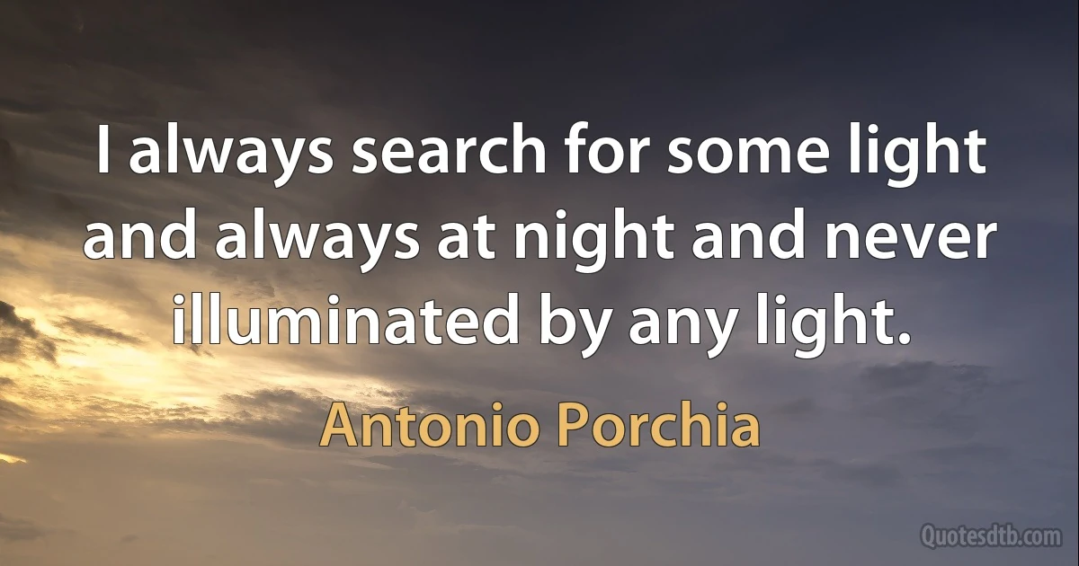 I always search for some light and always at night and never illuminated by any light. (Antonio Porchia)