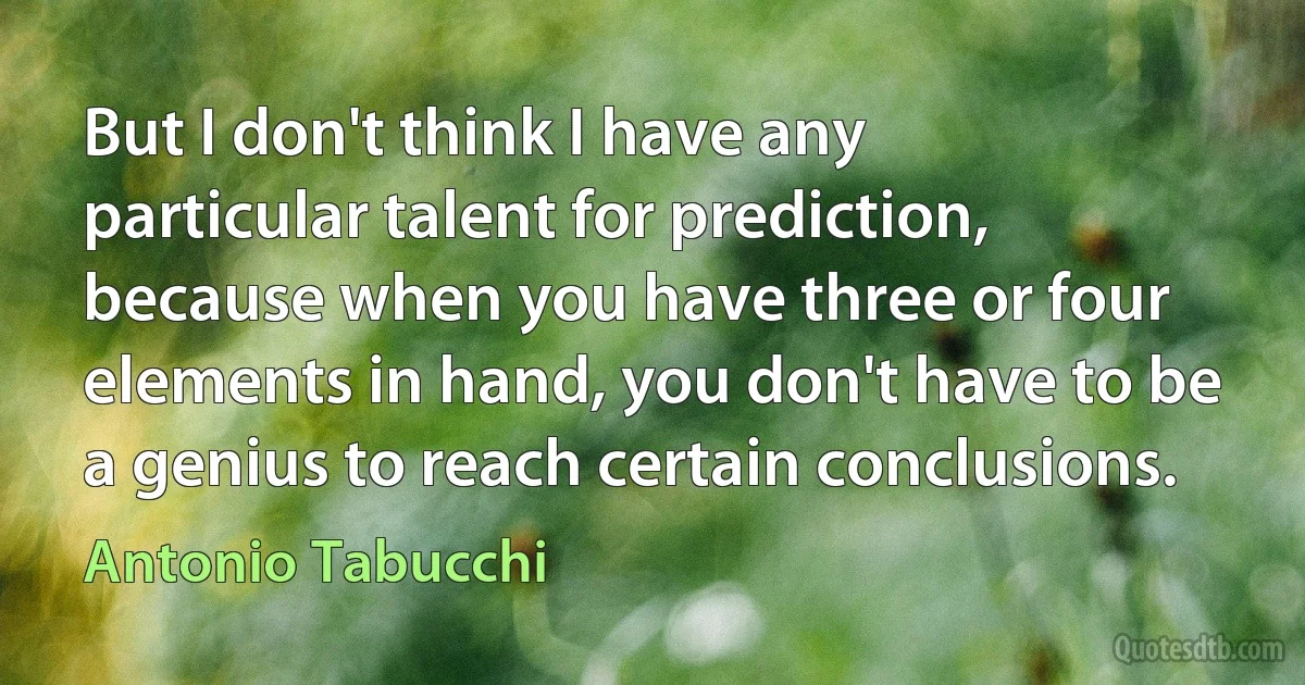 But I don't think I have any particular talent for prediction, because when you have three or four elements in hand, you don't have to be a genius to reach certain conclusions. (Antonio Tabucchi)