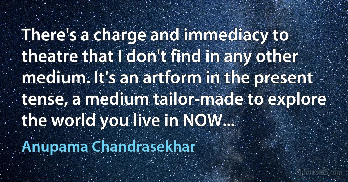 There's a charge and immediacy to theatre that I don't find in any other medium. It's an artform in the present tense, a medium tailor-made to explore the world you live in NOW... (Anupama Chandrasekhar)