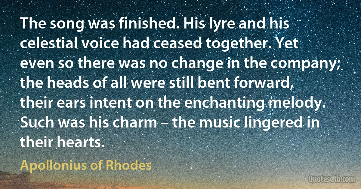 The song was finished. His lyre and his celestial voice had ceased together. Yet even so there was no change in the company; the heads of all were still bent forward, their ears intent on the enchanting melody. Such was his charm – the music lingered in their hearts. (Apollonius of Rhodes)