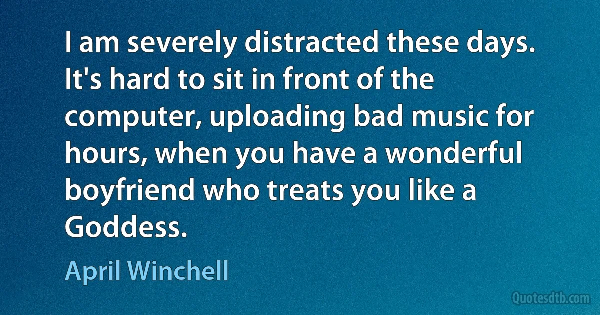 I am severely distracted these days. It's hard to sit in front of the computer, uploading bad music for hours, when you have a wonderful boyfriend who treats you like a Goddess. (April Winchell)