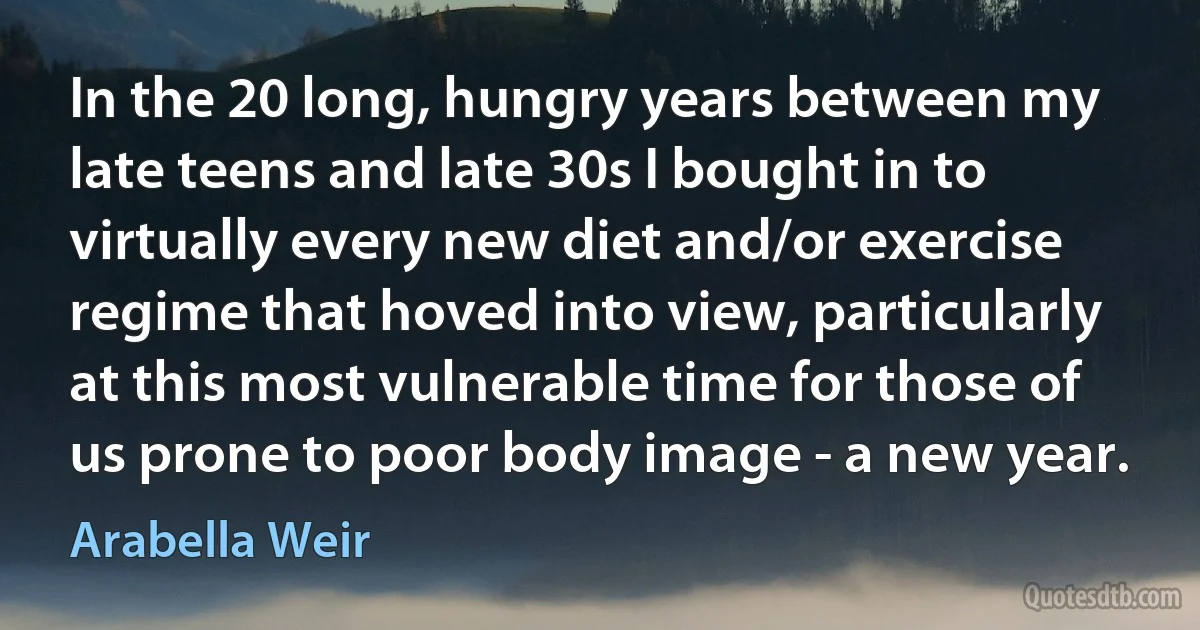 In the 20 long, hungry years between my late teens and late 30s I bought in to virtually every new diet and/or exercise regime that hoved into view, particularly at this most vulnerable time for those of us prone to poor body image - a new year. (Arabella Weir)