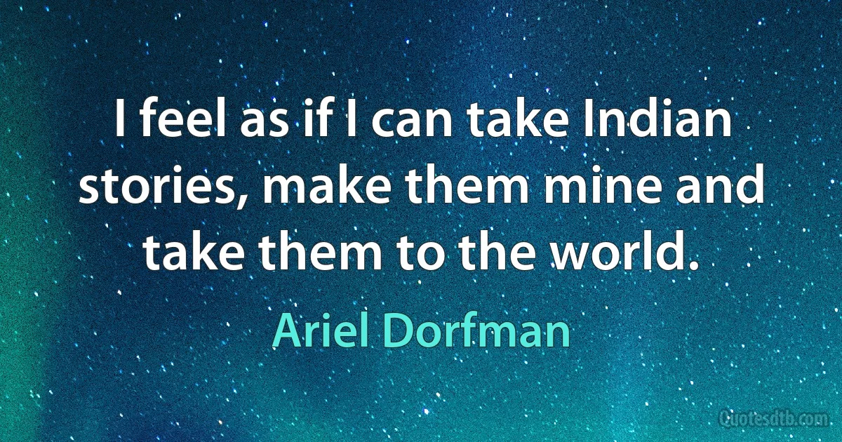 I feel as if I can take Indian stories, make them mine and take them to the world. (Ariel Dorfman)