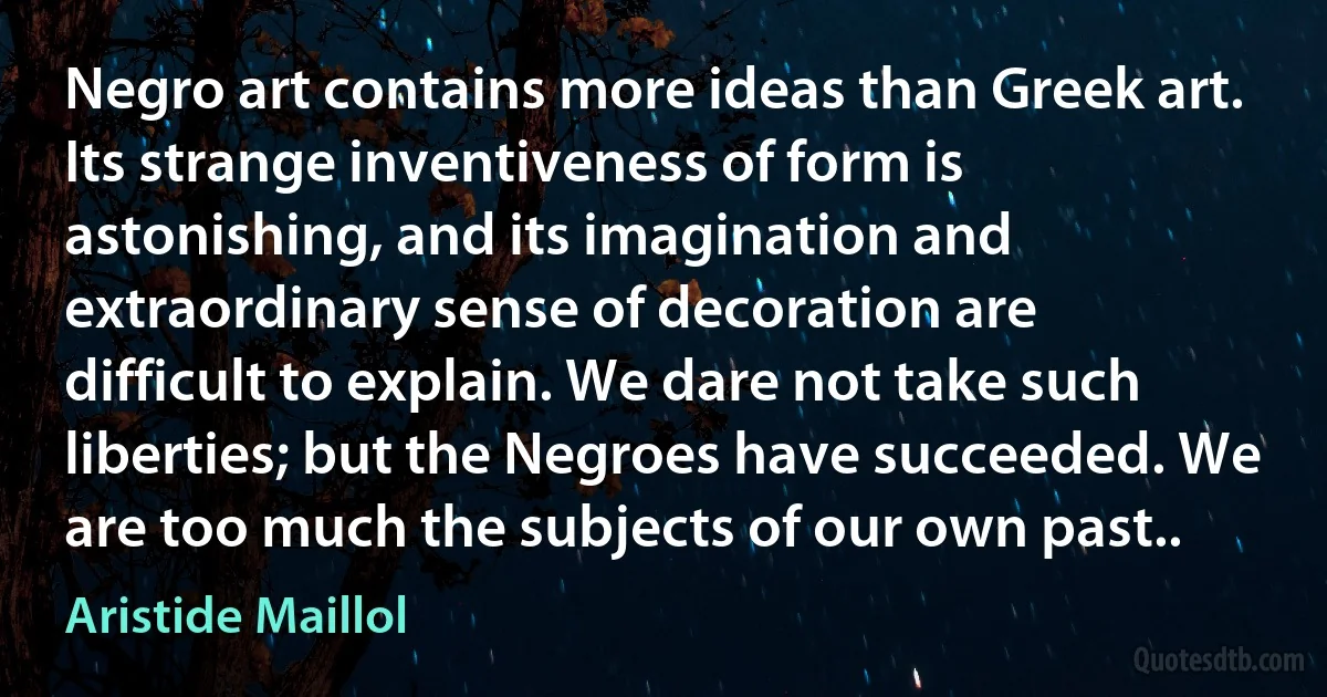 Negro art contains more ideas than Greek art. Its strange inventiveness of form is astonishing, and its imagination and extraordinary sense of decoration are difficult to explain. We dare not take such liberties; but the Negroes have succeeded. We are too much the subjects of our own past.. (Aristide Maillol)