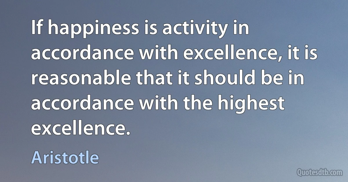 If happiness is activity in accordance with excellence, it is reasonable that it should be in accordance with the highest excellence. (Aristotle)