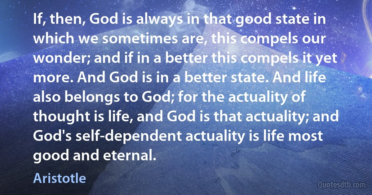 If, then, God is always in that good state in which we sometimes are, this compels our wonder; and if in a better this compels it yet more. And God is in a better state. And life also belongs to God; for the actuality of thought is life, and God is that actuality; and God's self-dependent actuality is life most good and eternal. (Aristotle)