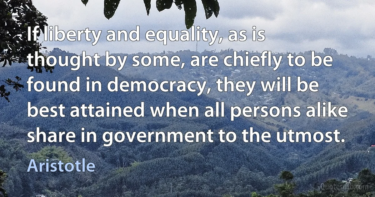 If liberty and equality, as is thought by some, are chiefly to be found in democracy, they will be best attained when all persons alike share in government to the utmost. (Aristotle)