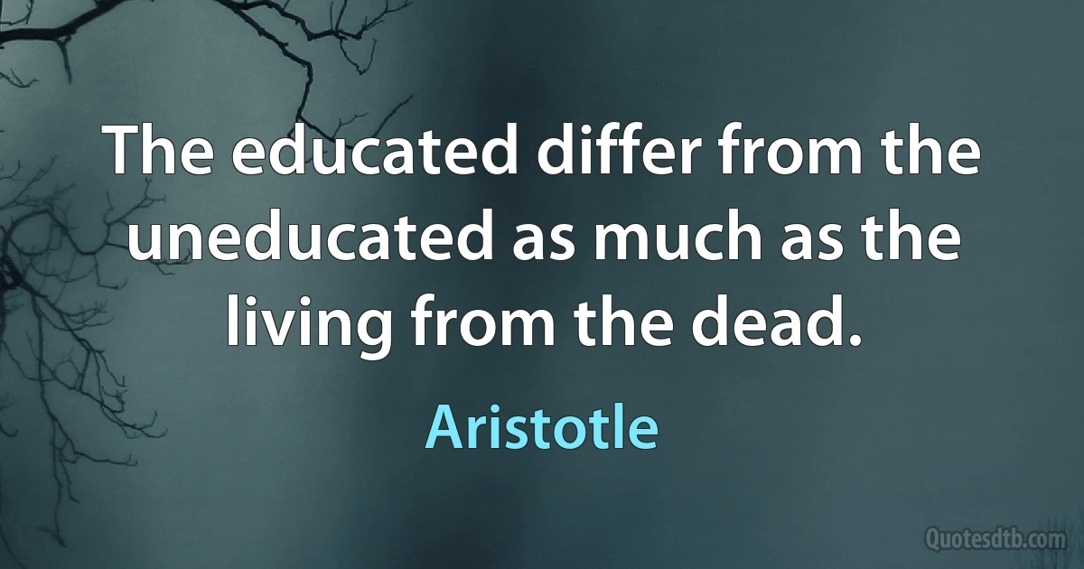 The educated differ from the uneducated as much as the living from the dead. (Aristotle)