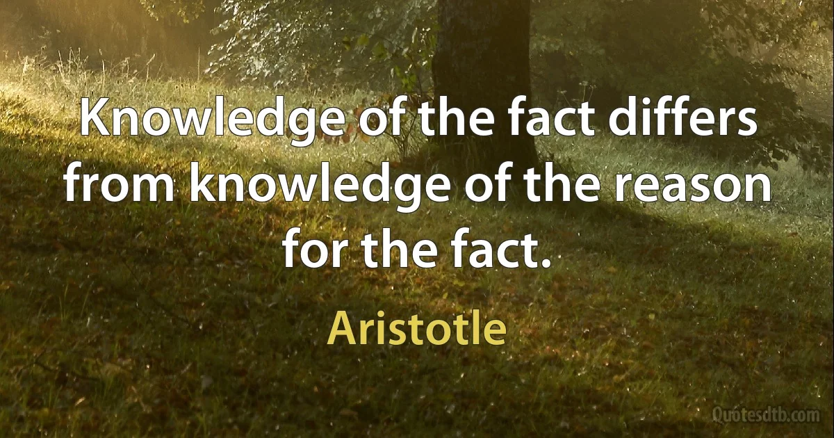 Knowledge of the fact differs from knowledge of the reason for the fact. (Aristotle)