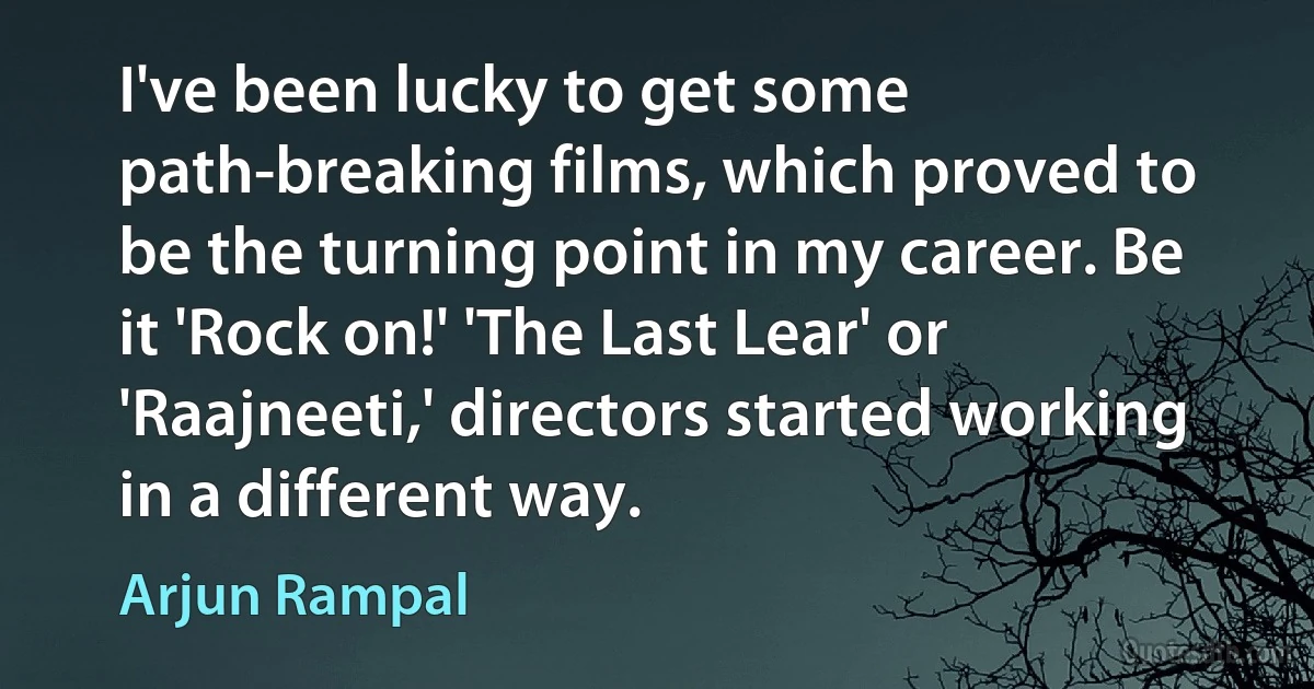 I've been lucky to get some path-breaking films, which proved to be the turning point in my career. Be it 'Rock on!' 'The Last Lear' or 'Raajneeti,' directors started working in a different way. (Arjun Rampal)