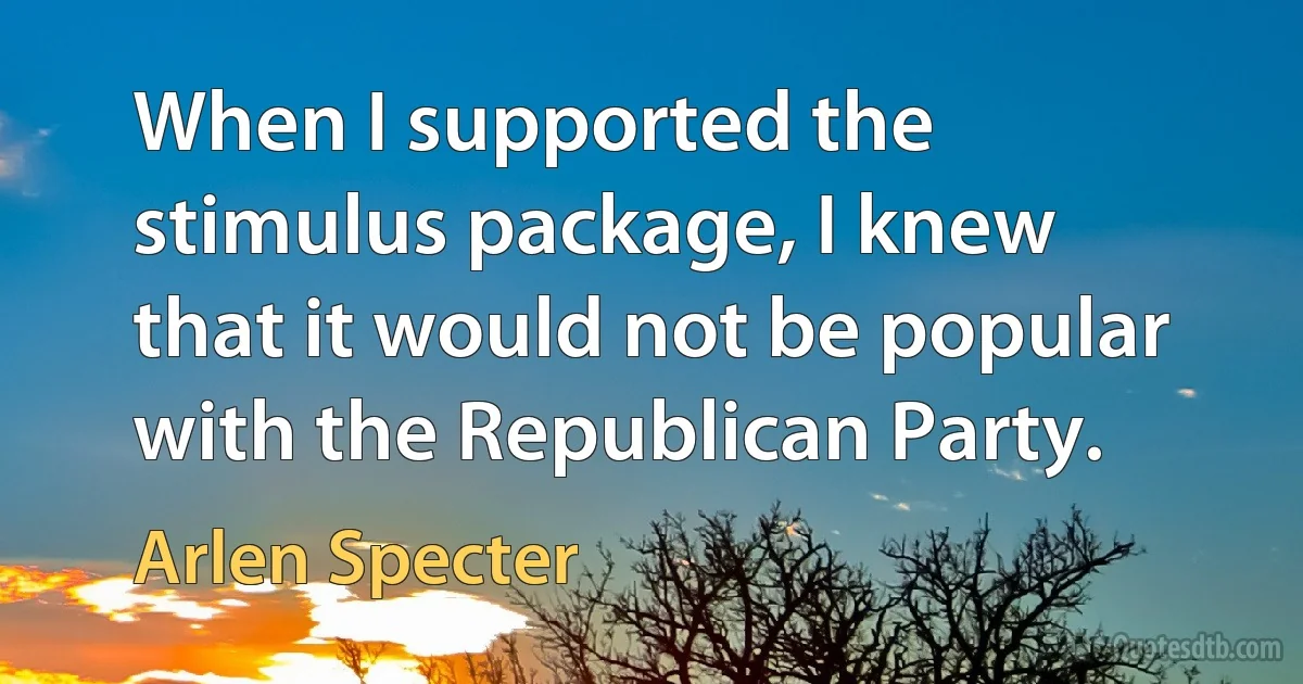 When I supported the stimulus package, I knew that it would not be popular with the Republican Party. (Arlen Specter)