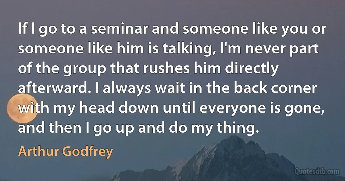 If I go to a seminar and someone like you or someone like him is talking, I'm never part of the group that rushes him directly afterward. I always wait in the back corner with my head down until everyone is gone, and then I go up and do my thing. (Arthur Godfrey)