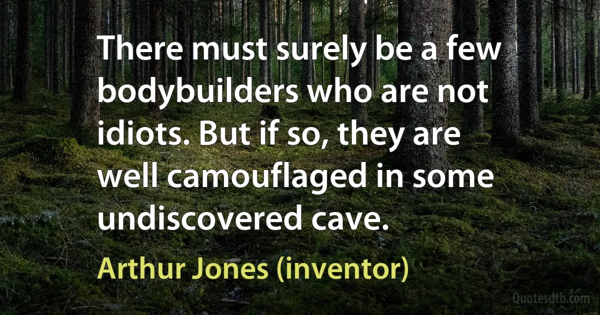 There must surely be a few bodybuilders who are not idiots. But if so, they are well camouflaged in some undiscovered cave. (Arthur Jones (inventor))