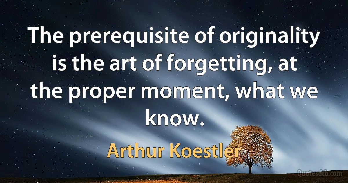 The prerequisite of originality is the art of forgetting, at the proper moment, what we know. (Arthur Koestler)