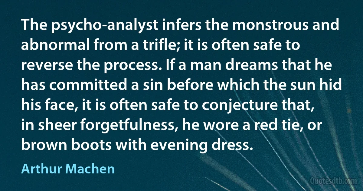 The psycho-analyst infers the monstrous and abnormal from a trifle; it is often safe to reverse the process. If a man dreams that he has committed a sin before which the sun hid his face, it is often safe to conjecture that, in sheer forgetfulness, he wore a red tie, or brown boots with evening dress. (Arthur Machen)