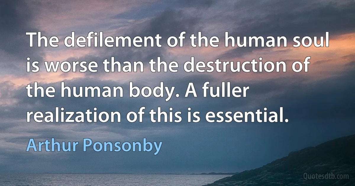 The defilement of the human soul is worse than the destruction of the human body. A fuller realization of this is essential. (Arthur Ponsonby)