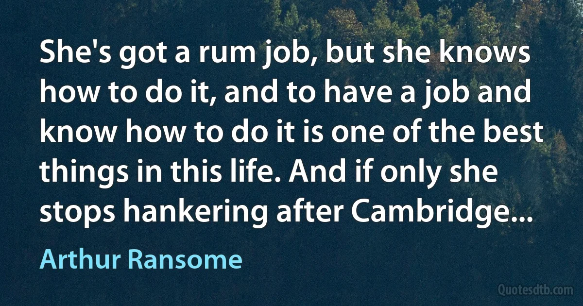 She's got a rum job, but she knows how to do it, and to have a job and know how to do it is one of the best things in this life. And if only she stops hankering after Cambridge... (Arthur Ransome)