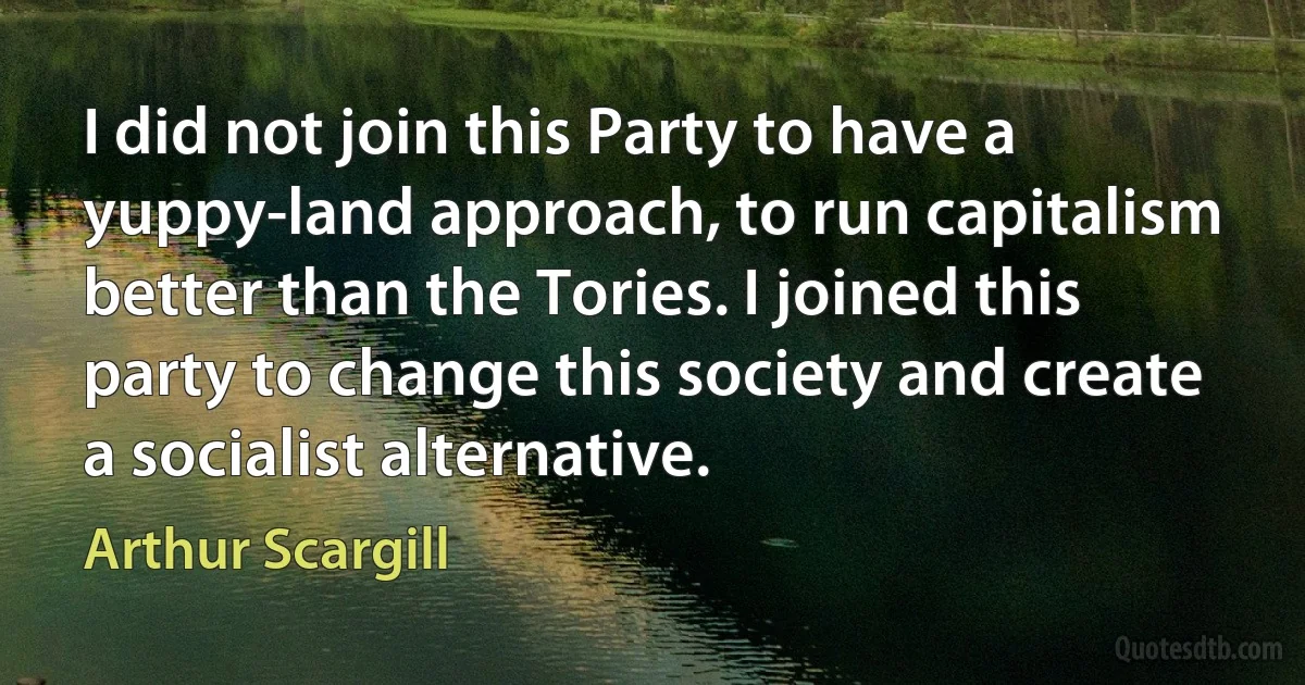 I did not join this Party to have a yuppy-land approach, to run capitalism better than the Tories. I joined this party to change this society and create a socialist alternative. (Arthur Scargill)