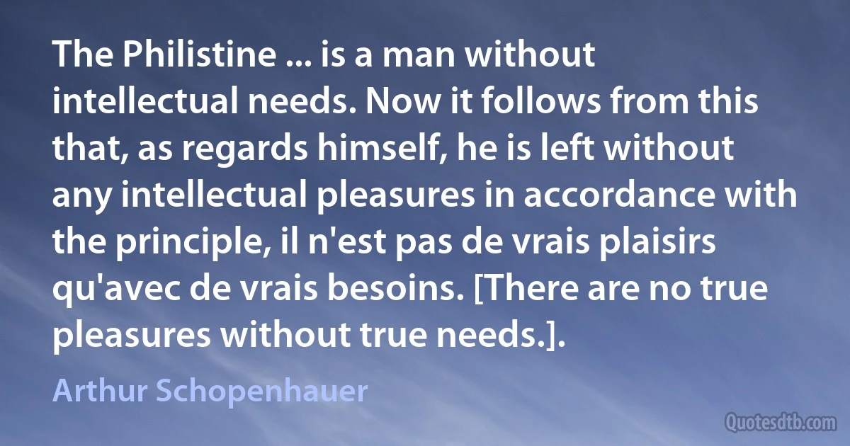 The Philistine ... is a man without intellectual needs. Now it follows from this that, as regards himself, he is left without any intellectual pleasures in accordance with the principle, il n'est pas de vrais plaisirs qu'avec de vrais besoins. [There are no true pleasures without true needs.]. (Arthur Schopenhauer)