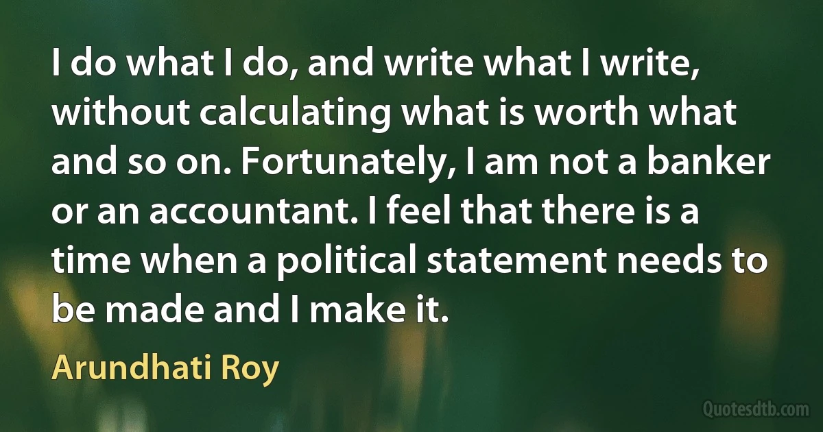 I do what I do, and write what I write, without calculating what is worth what and so on. Fortunately, I am not a banker or an accountant. I feel that there is a time when a political statement needs to be made and I make it. (Arundhati Roy)