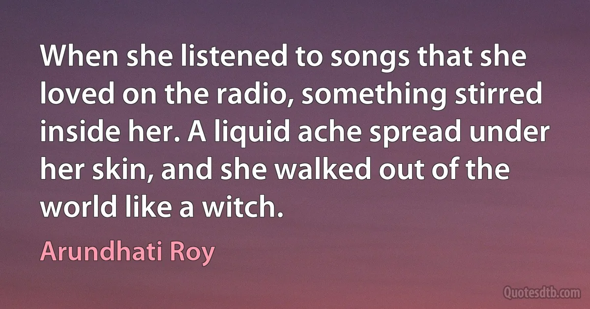 When she listened to songs that she loved on the radio, something stirred inside her. A liquid ache spread under her skin, and she walked out of the world like a witch. (Arundhati Roy)