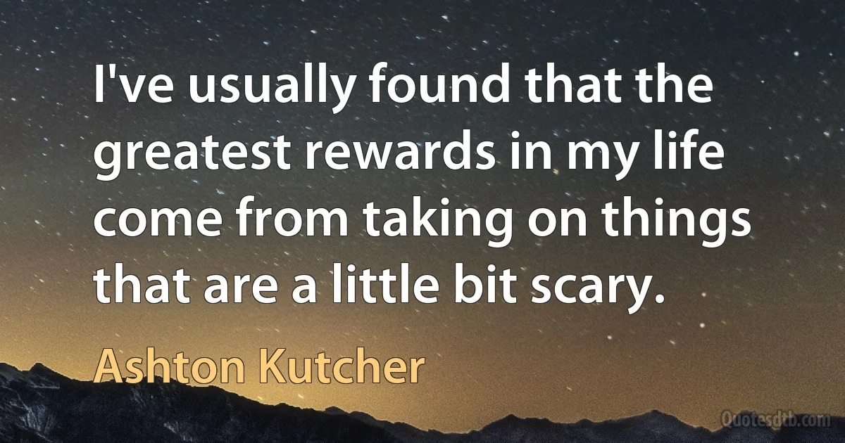 I've usually found that the greatest rewards in my life come from taking on things that are a little bit scary. (Ashton Kutcher)