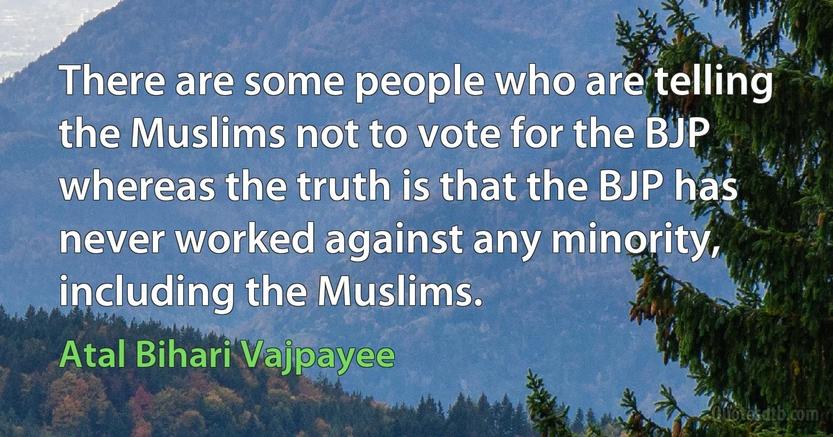 There are some people who are telling the Muslims not to vote for the BJP whereas the truth is that the BJP has never worked against any minority, including the Muslims. (Atal Bihari Vajpayee)