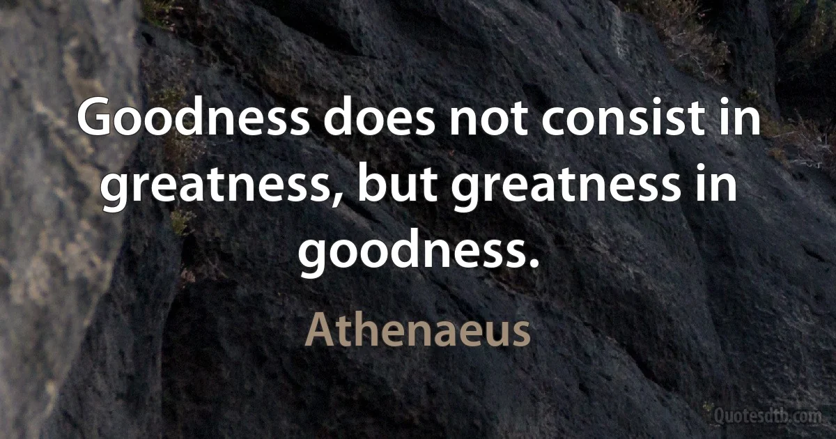 Goodness does not consist in greatness, but greatness in goodness. (Athenaeus)