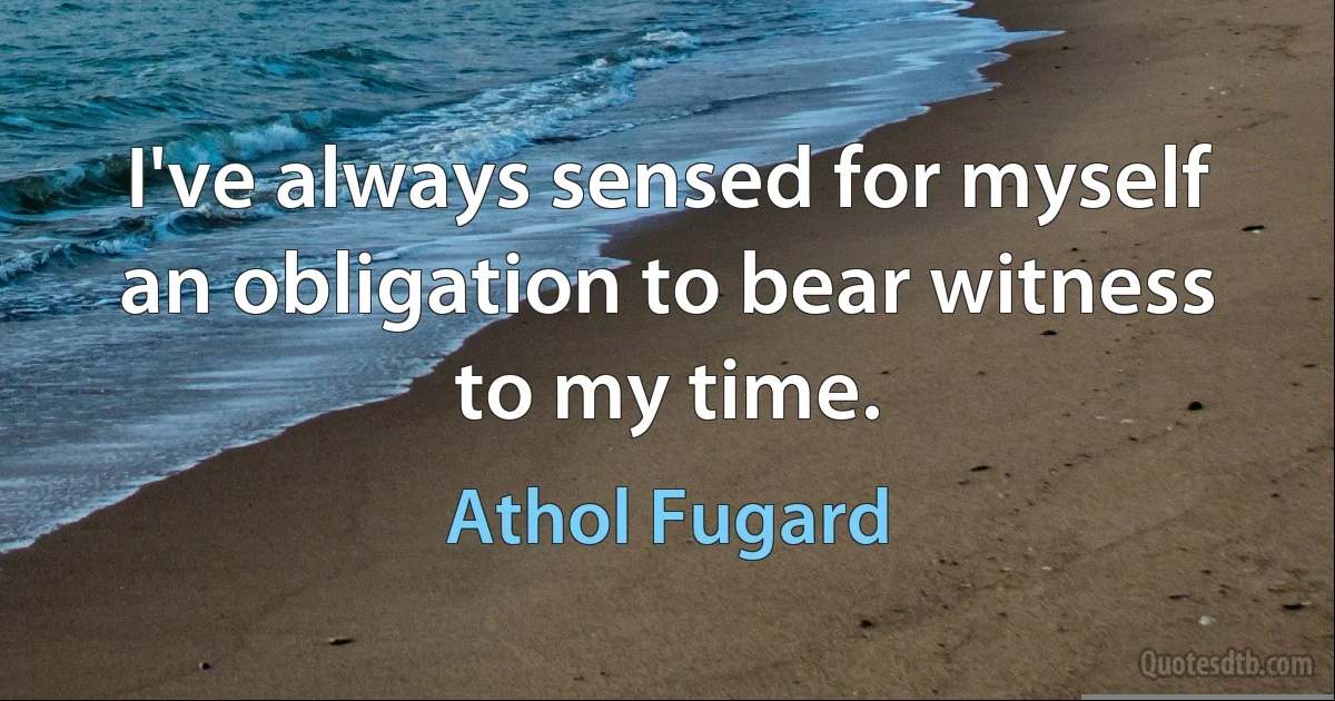 I've always sensed for myself an obligation to bear witness to my time. (Athol Fugard)