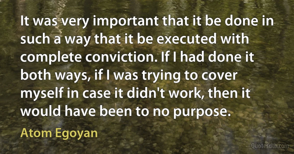 It was very important that it be done in such a way that it be executed with complete conviction. If I had done it both ways, if I was trying to cover myself in case it didn't work, then it would have been to no purpose. (Atom Egoyan)