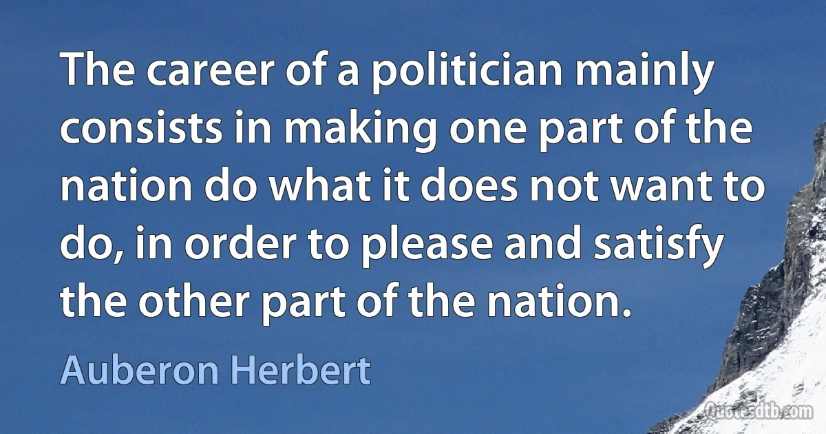 The career of a politician mainly consists in making one part of the nation do what it does not want to do, in order to please and satisfy the other part of the nation. (Auberon Herbert)