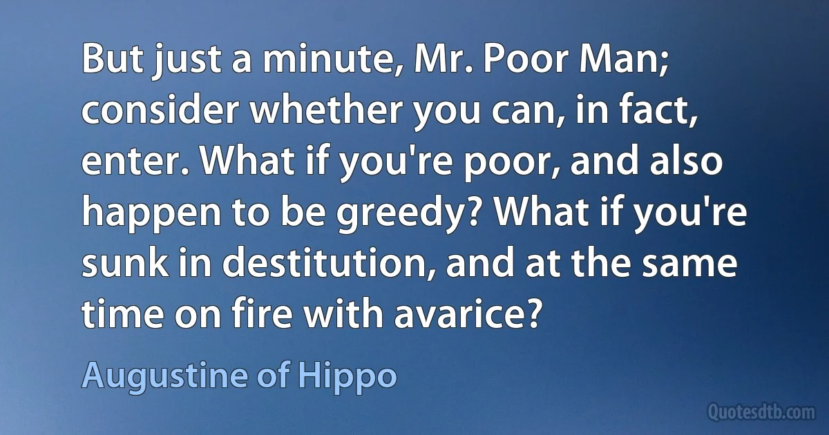 But just a minute, Mr. Poor Man; consider whether you can, in fact, enter. What if you're poor, and also happen to be greedy? What if you're sunk in destitution, and at the same time on fire with avarice? (Augustine of Hippo)