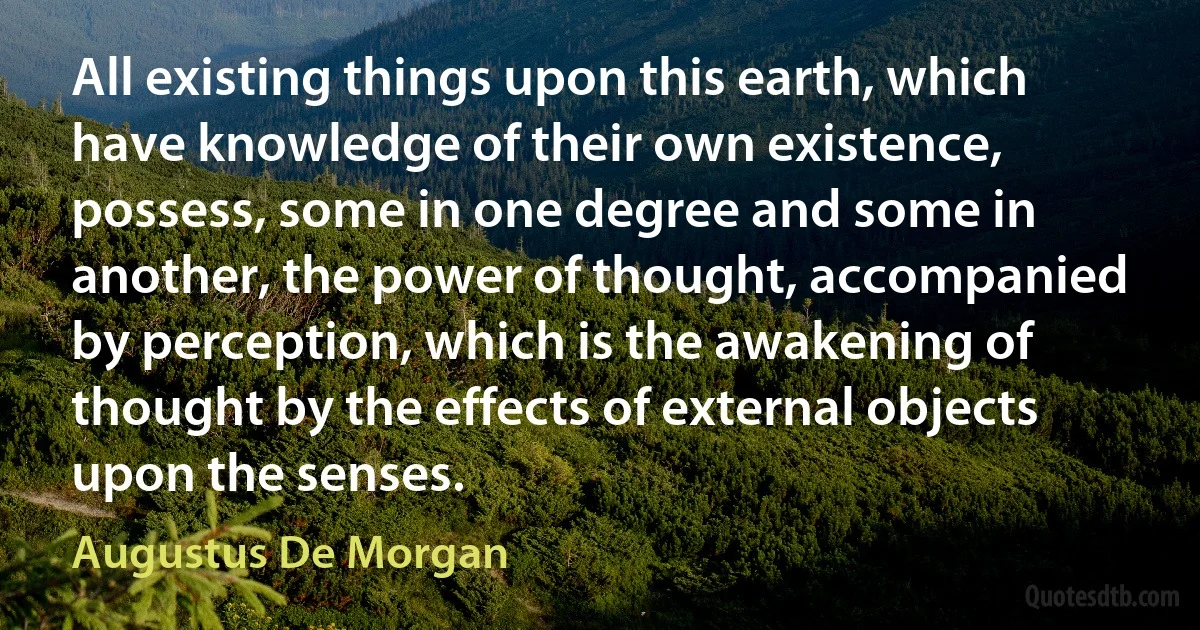 All existing things upon this earth, which have knowledge of their own existence, possess, some in one degree and some in another, the power of thought, accompanied by perception, which is the awakening of thought by the effects of external objects upon the senses. (Augustus De Morgan)