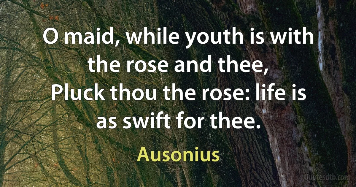 O maid, while youth is with the rose and thee,
Pluck thou the rose: life is as swift for thee. (Ausonius)