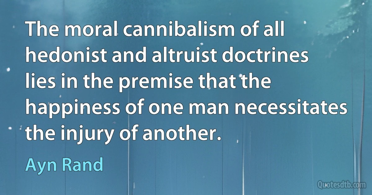 The moral cannibalism of all hedonist and altruist doctrines lies in the premise that the happiness of one man necessitates the injury of another. (Ayn Rand)