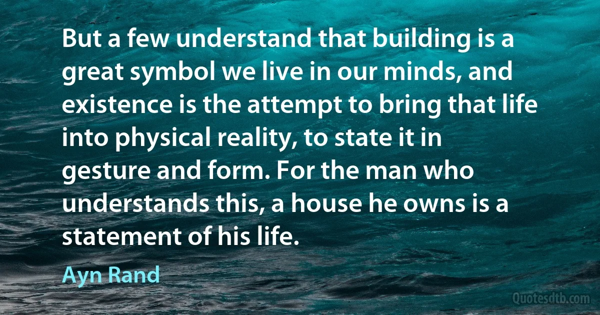 But a few understand that building is a great symbol we live in our minds, and existence is the attempt to bring that life into physical reality, to state it in gesture and form. For the man who understands this, a house he owns is a statement of his life. (Ayn Rand)