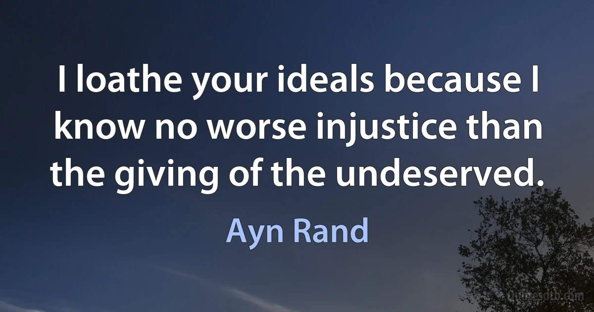 I loathe your ideals because I know no worse injustice than the giving of the undeserved. (Ayn Rand)