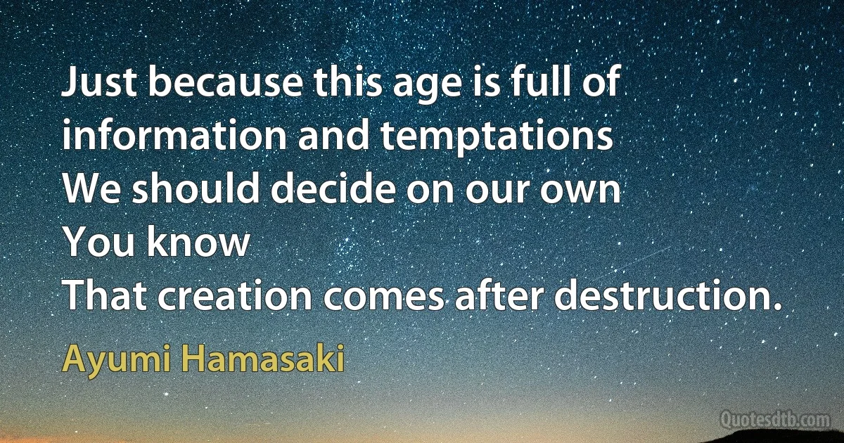 Just because this age is full of information and temptations
We should decide on our own
You know
That creation comes after destruction. (Ayumi Hamasaki)