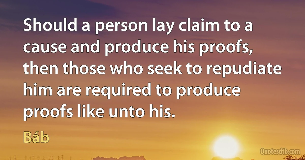 Should a person lay claim to a cause and produce his proofs, then those who seek to repudiate him are required to produce proofs like unto his. (Báb)