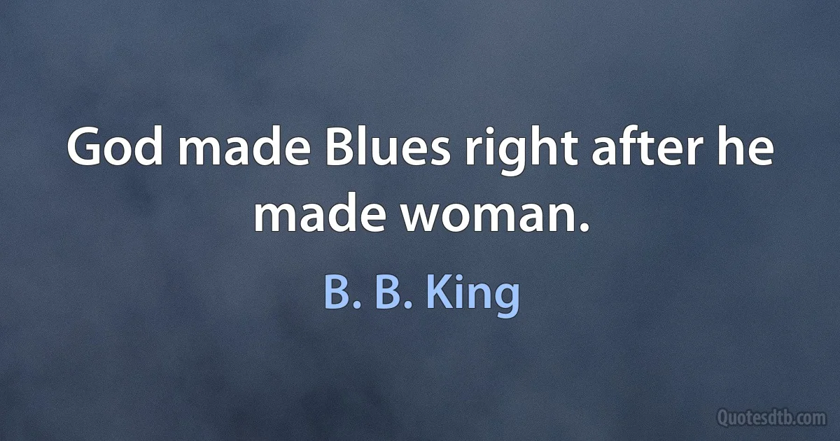 God made Blues right after he made woman. (B. B. King)