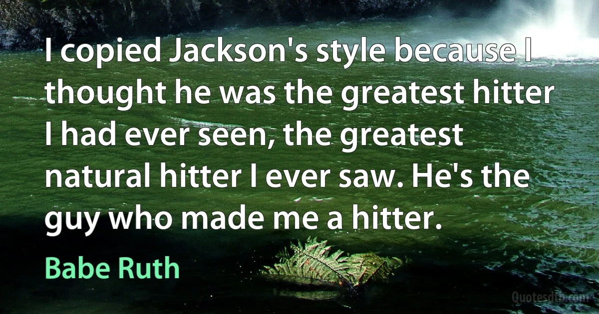 I copied Jackson's style because I thought he was the greatest hitter I had ever seen, the greatest natural hitter I ever saw. He's the guy who made me a hitter. (Babe Ruth)