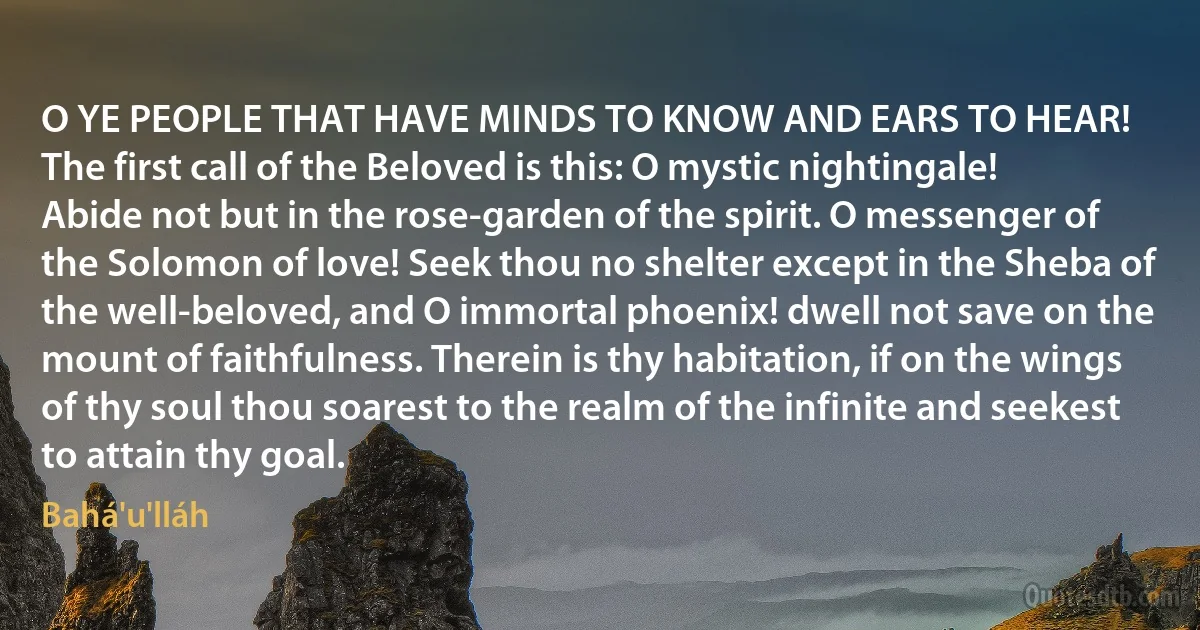 O YE PEOPLE THAT HAVE MINDS TO KNOW AND EARS TO HEAR!
The first call of the Beloved is this: O mystic nightingale! Abide not but in the rose-garden of the spirit. O messenger of the Solomon of love! Seek thou no shelter except in the Sheba of the well-beloved, and O immortal phoenix! dwell not save on the mount of faithfulness. Therein is thy habitation, if on the wings of thy soul thou soarest to the realm of the infinite and seekest to attain thy goal. (Bahá'u'lláh)