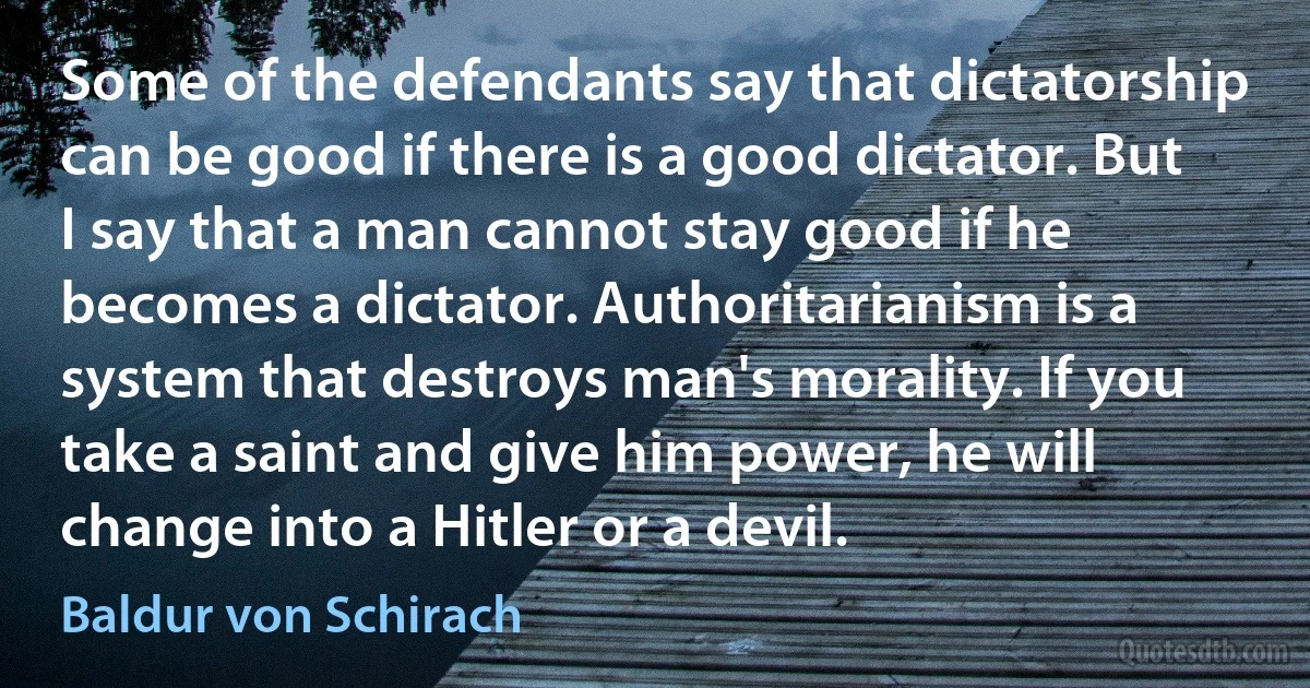 Some of the defendants say that dictatorship can be good if there is a good dictator. But I say that a man cannot stay good if he becomes a dictator. Authoritarianism is a system that destroys man's morality. If you take a saint and give him power, he will change into a Hitler or a devil. (Baldur von Schirach)