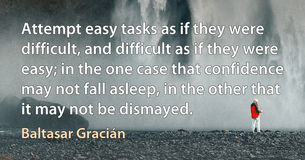 Attempt easy tasks as if they were difficult, and difficult as if they were easy; in the one case that confidence may not fall asleep, in the other that it may not be dismayed. (Baltasar Gracián)