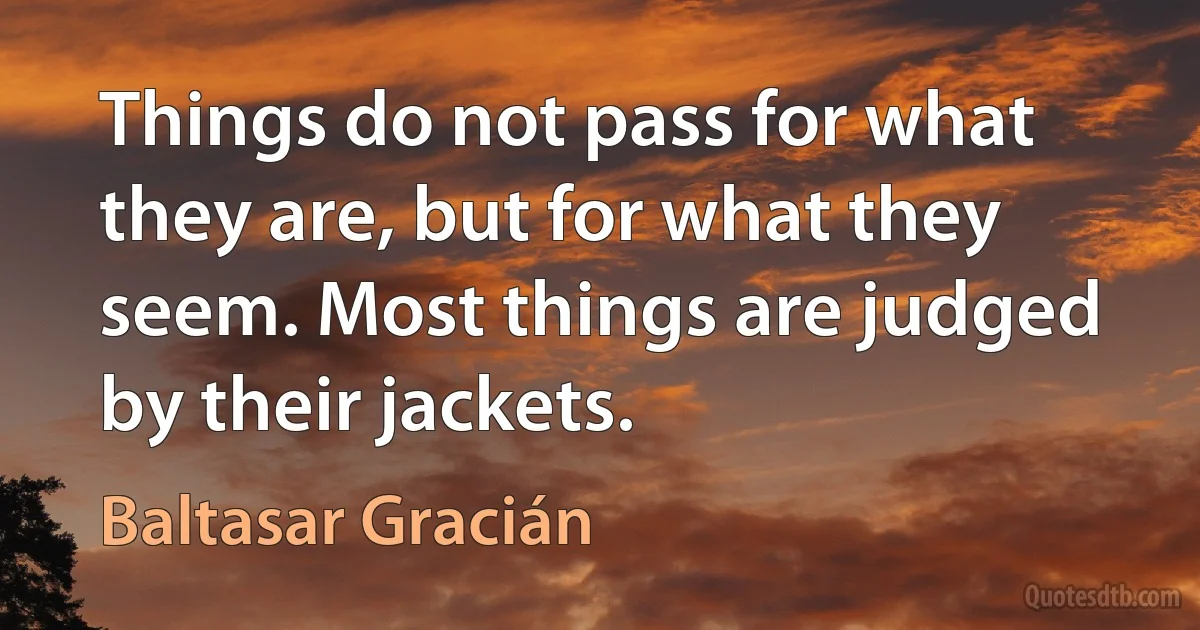 Things do not pass for what they are, but for what they seem. Most things are judged by their jackets. (Baltasar Gracián)