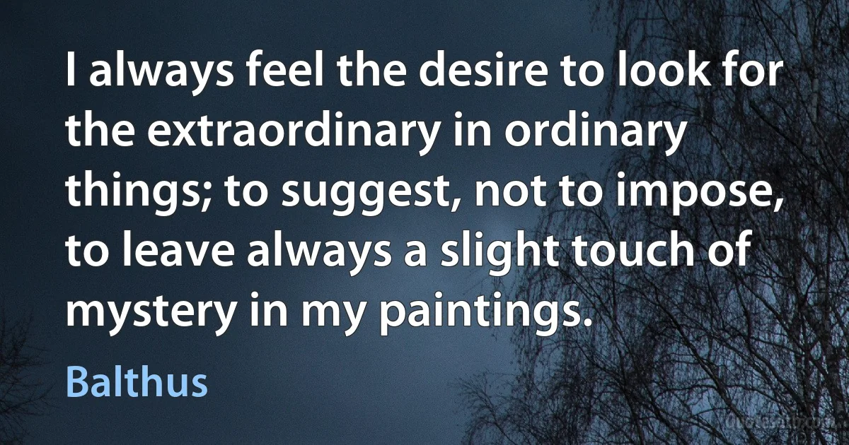 I always feel the desire to look for the extraordinary in ordinary things; to suggest, not to impose, to leave always a slight touch of mystery in my paintings. (Balthus)