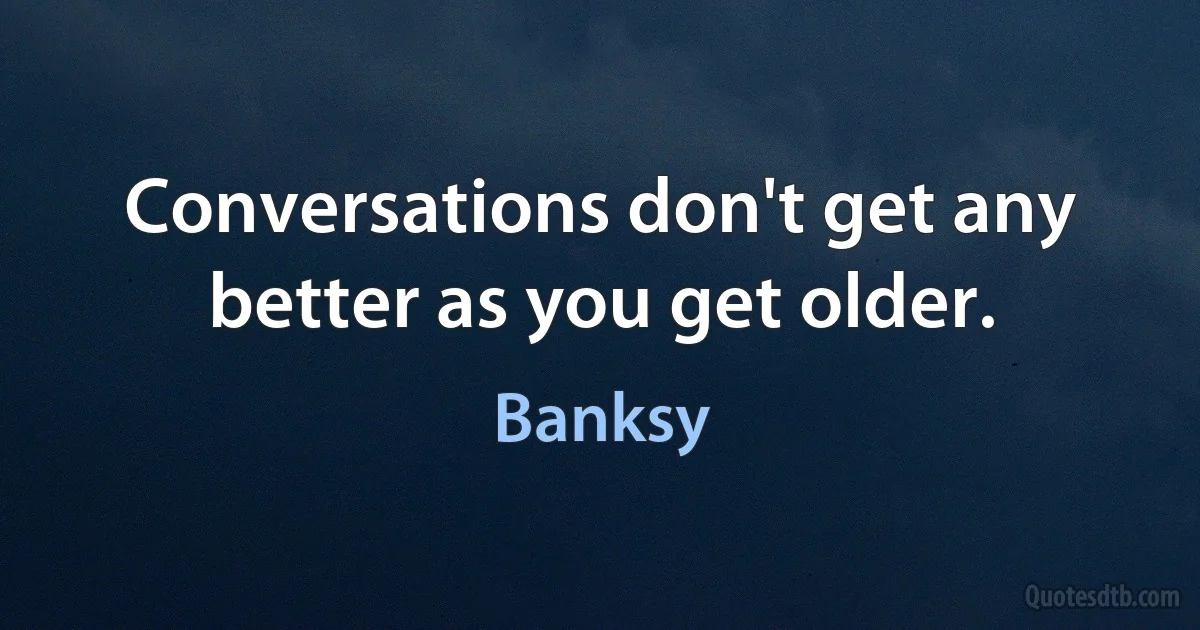 Conversations don't get any better as you get older. (Banksy)